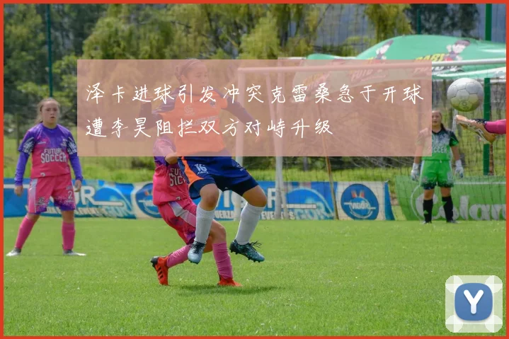 泽卡进球引发冲突克雷桑急于开球遭李昊阻拦双方对峙升级