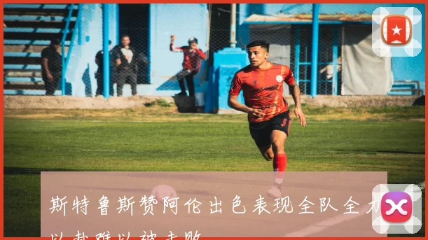 斯特鲁斯赞阿伦出色表现全队全力以赴难以被击败