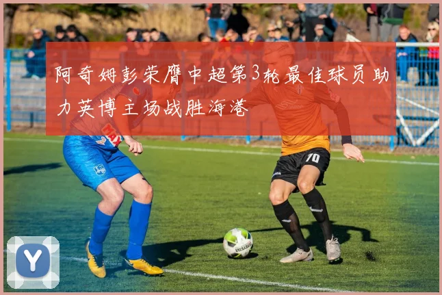 阿奇姆彭荣膺中超第3轮最佳球员助力英博主场战胜海港