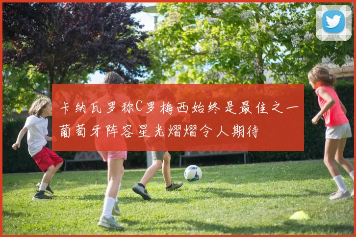 卡纳瓦罗称C罗梅西始终是最佳之一葡萄牙阵容星光熠熠令人期待