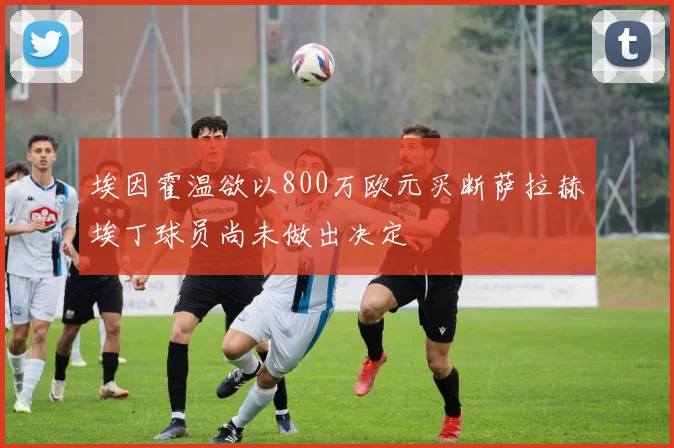 埃因霍温欲以800万欧元买断萨拉赫埃丁球员尚未做出决定