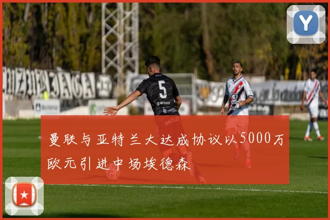 曼联与亚特兰大达成协议以5000万欧元引进中场埃德森