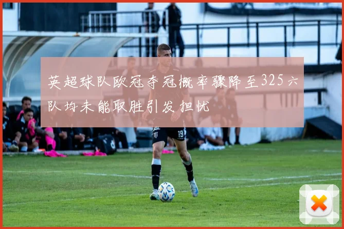 英超球队欧冠夺冠概率骤降至325六队均未能取胜引发担忧