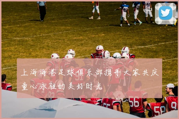 上海海港足球俱乐部携手大家共庆童心永驻的美好时光