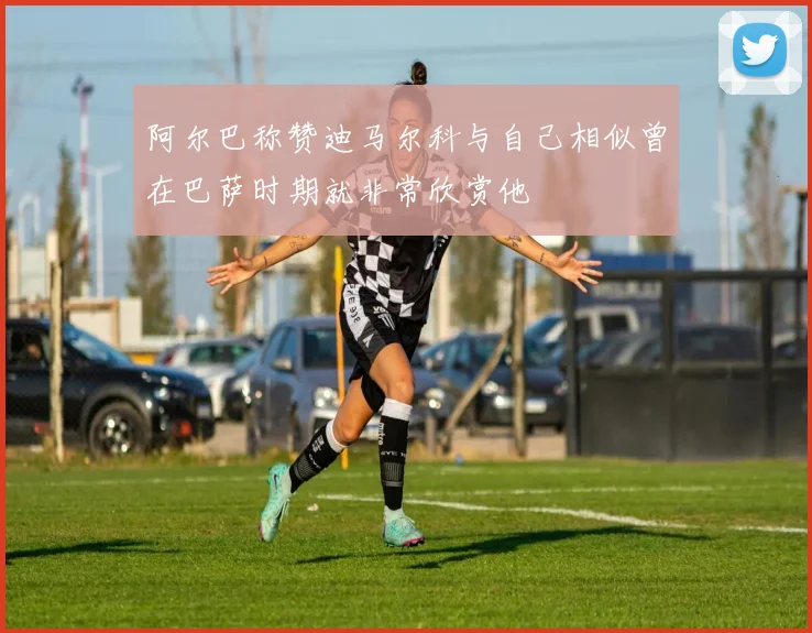 阿尔巴称赞迪马尔科与自己相似曾在巴萨时期就非常欣赏他