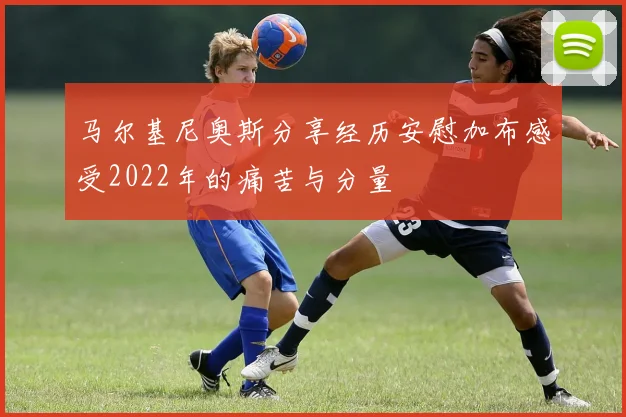 马尔基尼奥斯分享经历安慰加布感受2022年的痛苦与分量