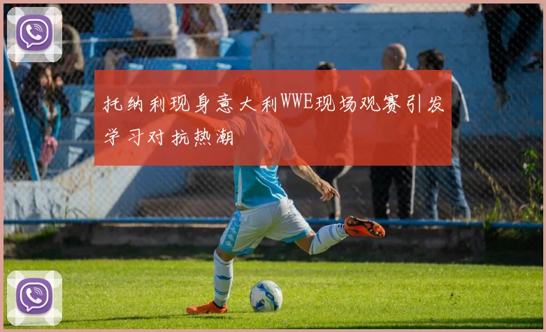 托纳利现身意大利WWE现场观赛引发学习对抗热潮
