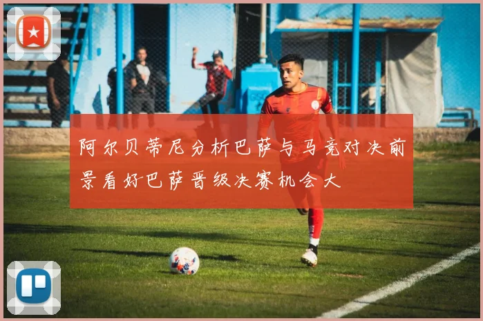 阿尔贝蒂尼分析巴萨与马竞对决前景看好巴萨晋级决赛机会大