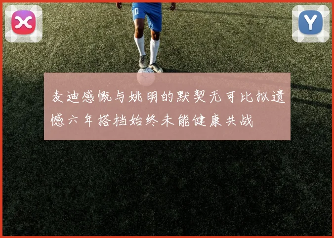 麦迪感慨与姚明的默契无可比拟遗憾六年搭档始终未能健康共战