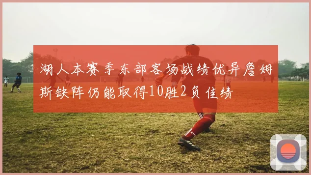 湖人本赛季东部客场战绩优异詹姆斯缺阵仍能取得10胜2负佳绩
